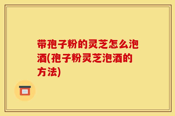 带孢子粉的灵芝怎么泡酒(孢子粉灵芝泡酒的方法)