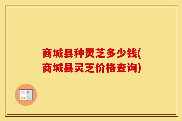 商城县种灵芝多少钱(商城县灵芝价格查询)