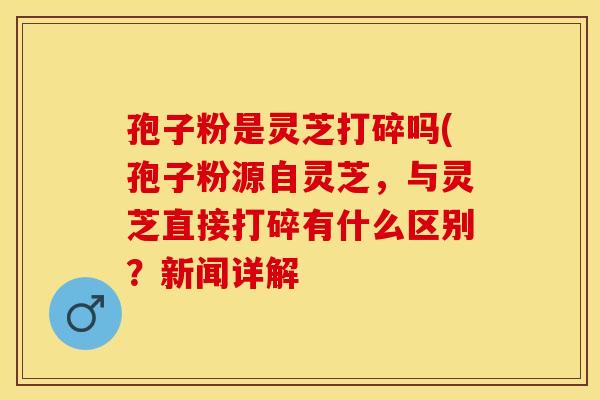 孢子粉是灵芝打碎吗(孢子粉源自灵芝，与灵芝直接打碎有什么区别？新闻详解