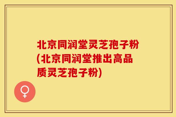 北京同润堂灵芝孢子粉(北京同润堂推出高品质灵芝孢子粉)