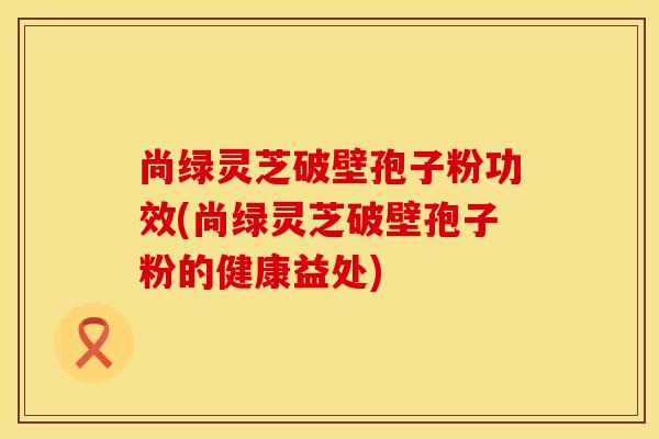 尚绿灵芝破壁孢子粉功效(尚绿灵芝破壁孢子粉的健康益处)