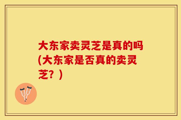 大东家卖灵芝是真的吗(大东家是否真的卖灵芝？)