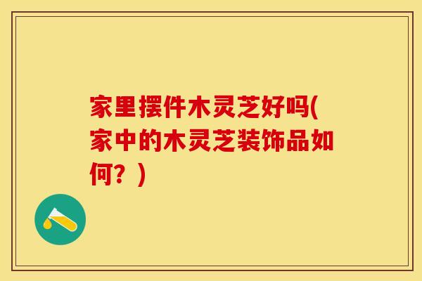 家里摆件木灵芝好吗(家中的木灵芝装饰品如何？)