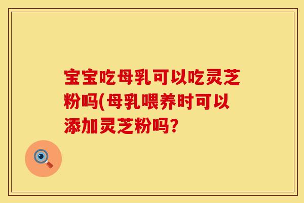宝宝吃母乳可以吃灵芝粉吗(母乳喂养时可以添加灵芝粉吗？