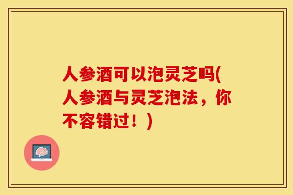 人参酒可以泡灵芝吗(人参酒与灵芝泡法，你不容错过！)
