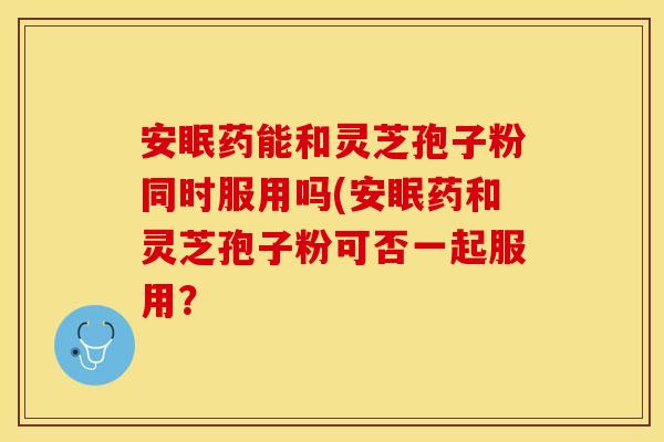 安眠药能和灵芝孢子粉同时服用吗(安眠药和灵芝孢子粉可否一起服用？