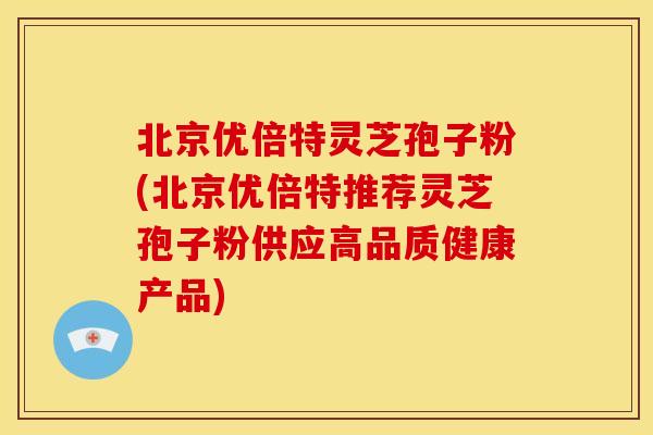北京优倍特灵芝孢子粉(北京优倍特推荐灵芝孢子粉供应高品质健康产品)