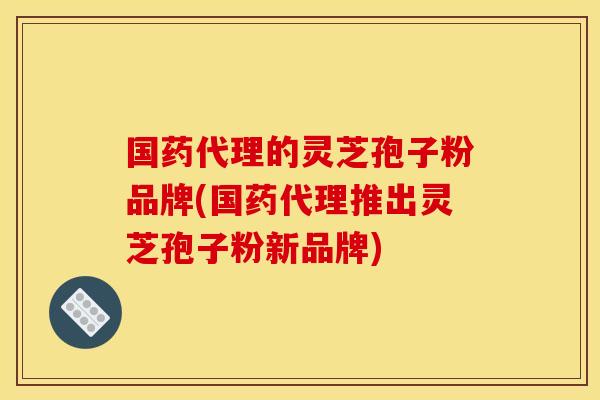 国药代理的灵芝孢子粉品牌(国药代理推出灵芝孢子粉新品牌)