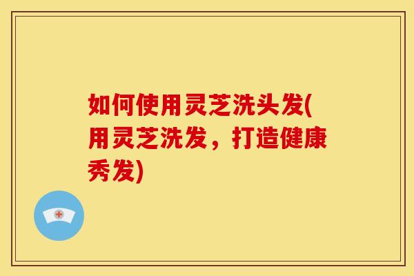 如何使用灵芝洗头发(用灵芝洗发，打造健康秀发)