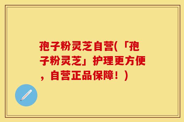 孢子粉灵芝自营(「孢子粉灵芝」护理更方便，自营正品保障！)