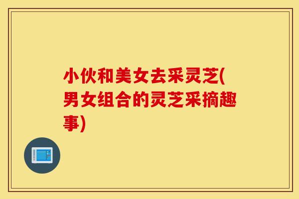 小伙和美女去采灵芝(男女组合的灵芝采摘趣事)