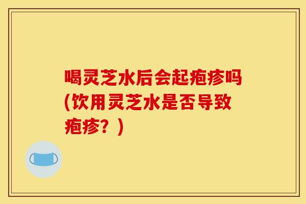喝灵芝水后会起疱疹吗(饮用灵芝水是否导致疱疹？)