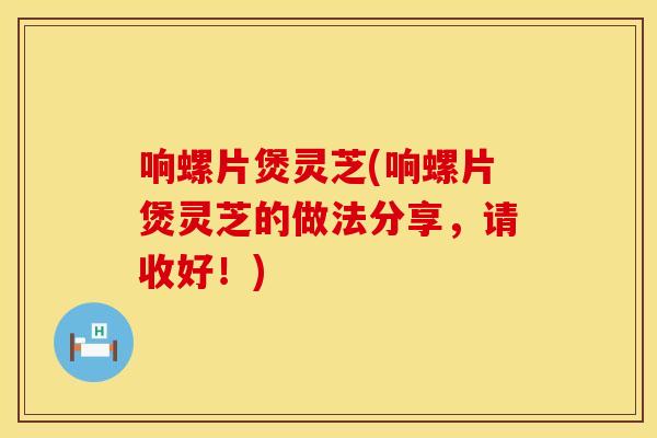 响螺片煲灵芝(响螺片煲灵芝的做法分享，请收好！)