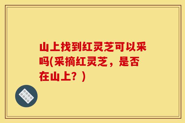 山上找到红灵芝可以采吗(采摘红灵芝，是否在山上？)
