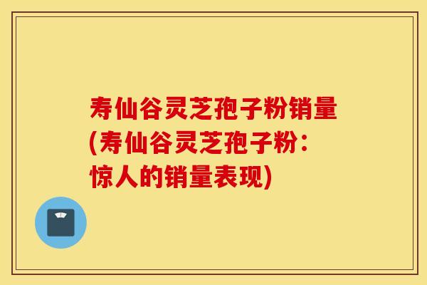 寿仙谷灵芝孢子粉销量(寿仙谷灵芝孢子粉：惊人的销量表现)