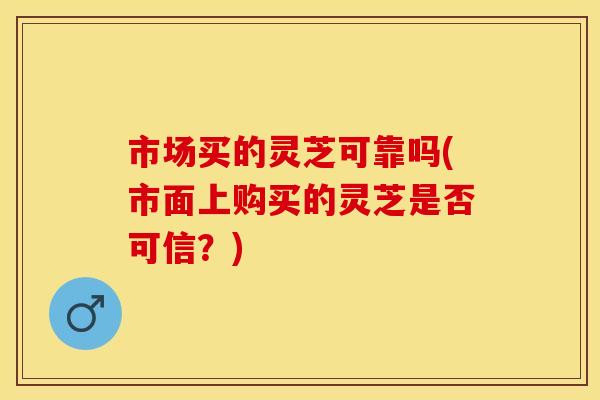 市场买的灵芝可靠吗(市面上购买的灵芝是否可信？)