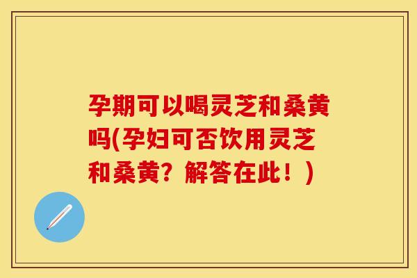 孕期可以喝灵芝和桑黄吗(孕妇可否饮用灵芝和桑黄？解答在此！)