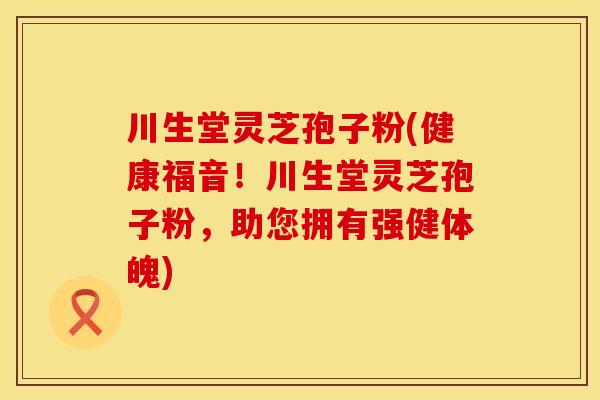 川生堂灵芝孢子粉(健康福音！川生堂灵芝孢子粉，助您拥有强健体魄)