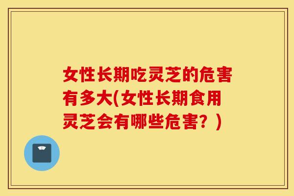 女性长期吃灵芝的危害有多大(女性长期食用灵芝会有哪些危害？)