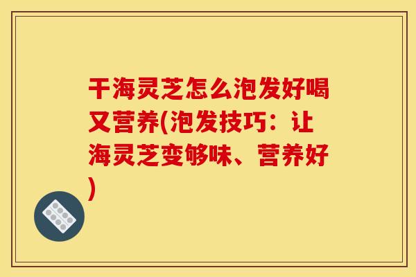 干海灵芝怎么泡发好喝又营养(泡发技巧：让海灵芝变够味、营养好)