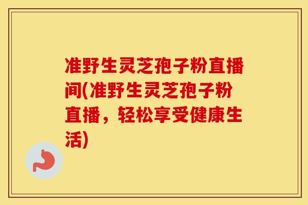 准野生灵芝孢子粉直播间(准野生灵芝孢子粉直播，轻松享受健康生活)