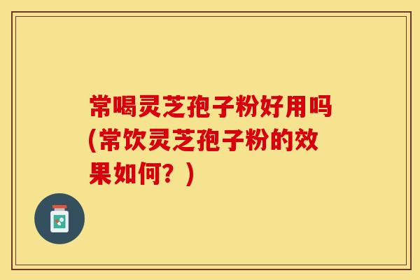 常喝灵芝孢子粉好用吗(常饮灵芝孢子粉的效果如何？)
