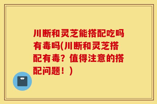 川断和灵芝能搭配吃吗有毒吗(川断和灵芝搭配有毒？值得注意的搭配问题！)