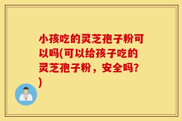 小孩吃的灵芝孢子粉可以吗(可以给孩子吃的灵芝孢子粉，安全吗？)