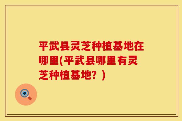 平武县灵芝种植基地在哪里(平武县哪里有灵芝种植基地？)