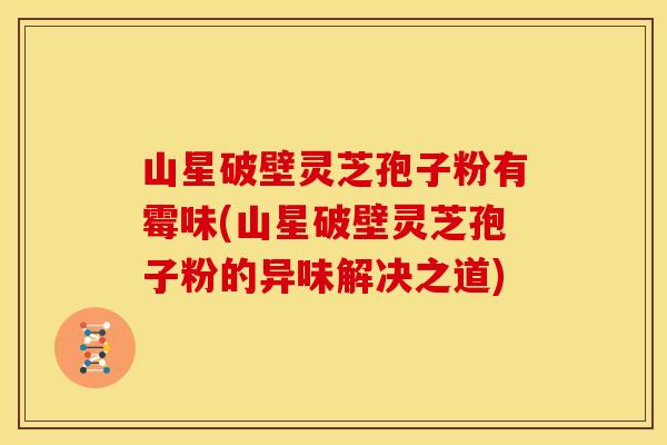 山星破壁灵芝孢子粉有霉味(山星破壁灵芝孢子粉的异味解决之道)