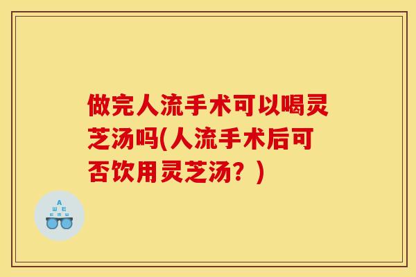 做完人流手术可以喝灵芝汤吗(人流手术后可否饮用灵芝汤？)
