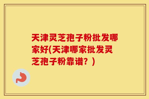 天津灵芝孢子粉批发哪家好(天津哪家批发灵芝孢子粉靠谱？)