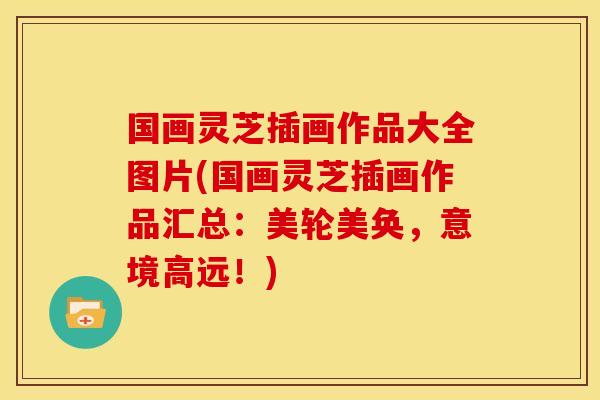 国画灵芝插画作品大全图片(国画灵芝插画作品汇总：美轮美奂，意境高远！)