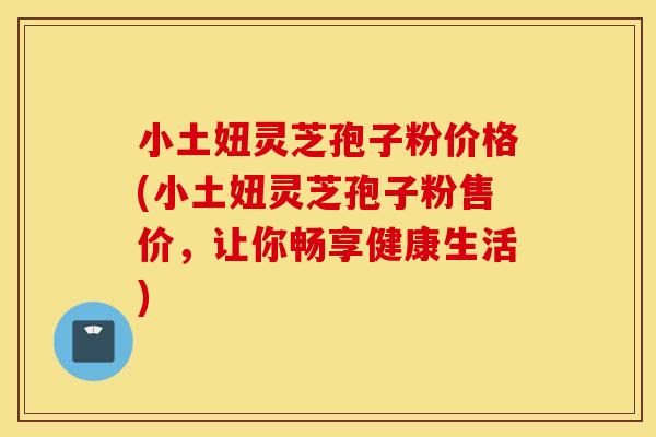 小土妞灵芝孢子粉价格(小土妞灵芝孢子粉售价，让你畅享健康生活)