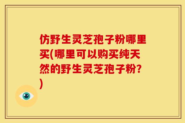 仿野生灵芝孢子粉哪里买(哪里可以购买纯天然的野生灵芝孢子粉？)