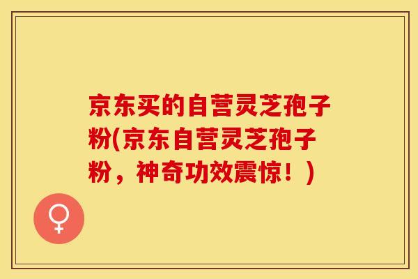 京东买的自营灵芝孢子粉(京东自营灵芝孢子粉，神奇功效震惊！)