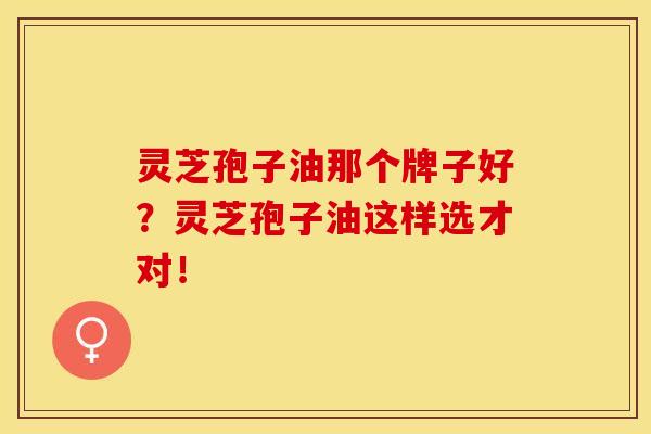 灵芝孢子油那个牌子好？灵芝孢子油这样选才对！
