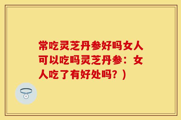 常吃灵芝丹参好吗女人可以吃吗灵芝丹参：女人吃了有好处吗？)