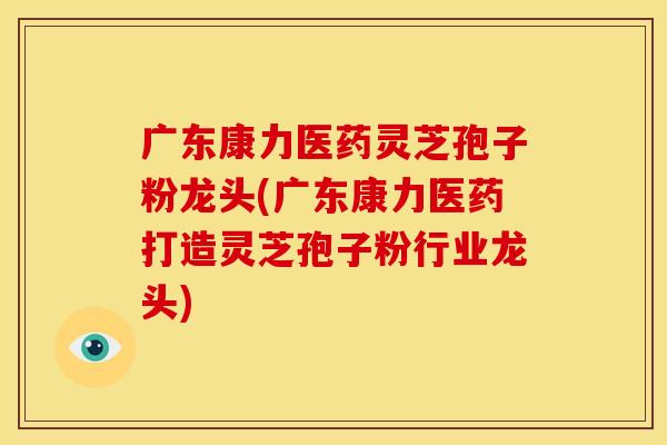 广东康力医药灵芝孢子粉龙头(广东康力医药打造灵芝孢子粉行业龙头)