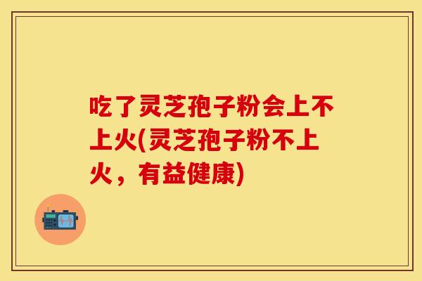 吃了灵芝孢子粉会上不上火(灵芝孢子粉不上火，有益健康)