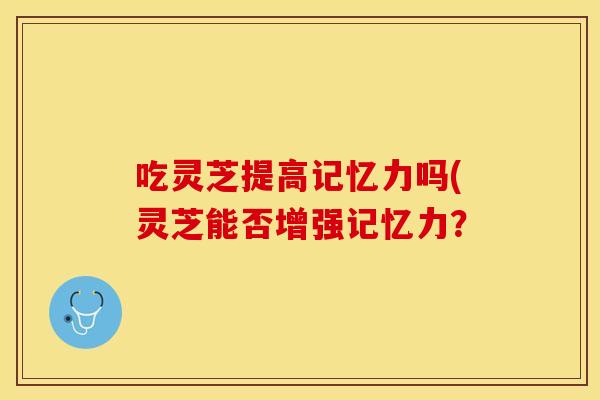 吃灵芝提高记忆力吗(灵芝能否增强记忆力？