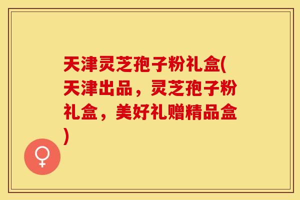 天津灵芝孢子粉礼盒(天津出品，灵芝孢子粉礼盒，美好礼赠精品盒)