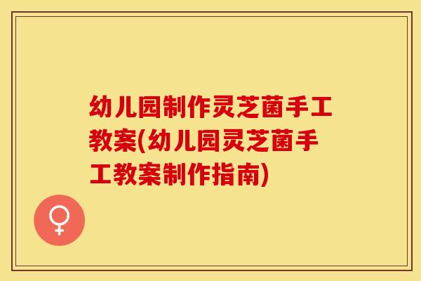 幼儿园制作灵芝菌手工教案(幼儿园灵芝菌手工教案制作指南)