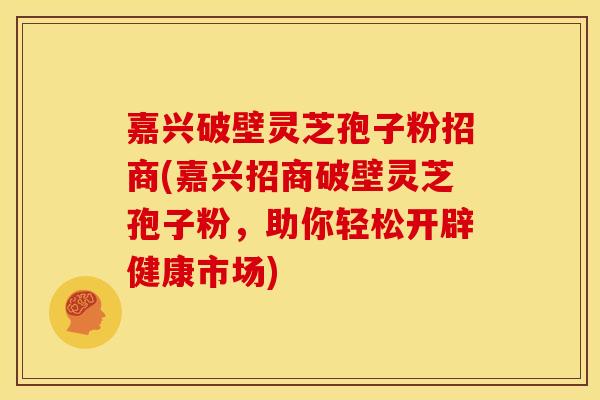 嘉兴破壁灵芝孢子粉招商(嘉兴招商破壁灵芝孢子粉，助你轻松开辟健康市场)