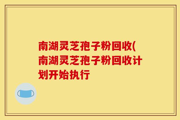 南湖灵芝孢子粉回收(南湖灵芝孢子粉回收计划开始执行