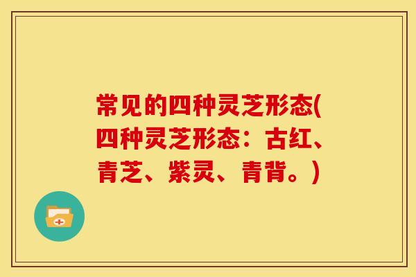 常见的四种灵芝形态(四种灵芝形态：古红、青芝、紫灵、青背。)