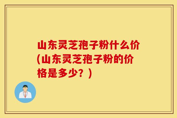 山东灵芝孢子粉什么价(山东灵芝孢子粉的价格是多少？)