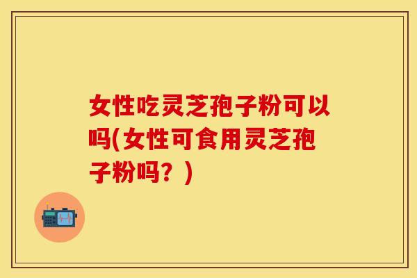 女性吃灵芝孢子粉可以吗(女性可食用灵芝孢子粉吗？)