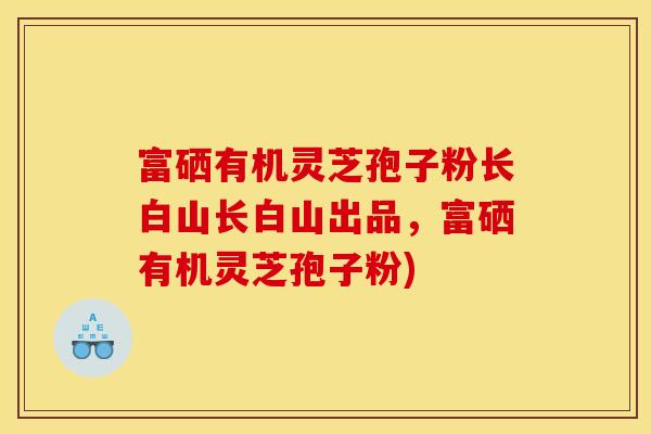 富硒有机灵芝孢子粉长白山长白山出品，富硒有机灵芝孢子粉)