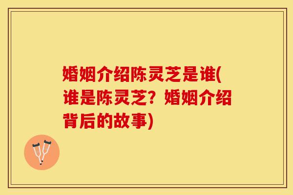 婚姻介绍陈灵芝是谁(谁是陈灵芝？婚姻介绍背后的故事)